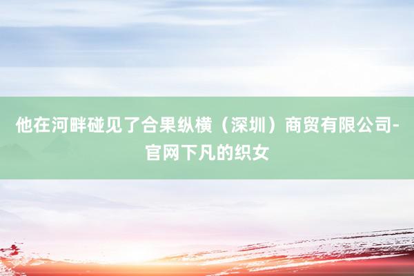 他在河畔碰见了合果纵横（深圳）商贸有限公司-官网下凡的织女