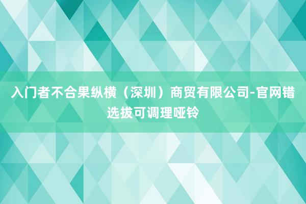 入门者不合果纵横（深圳）商贸有限公司-官网错选拔可调理哑铃